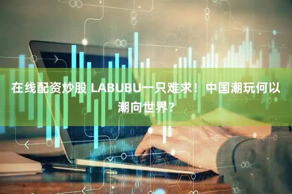 在线配资炒股 LABUBU一只难求！中国潮玩何以潮向世界？