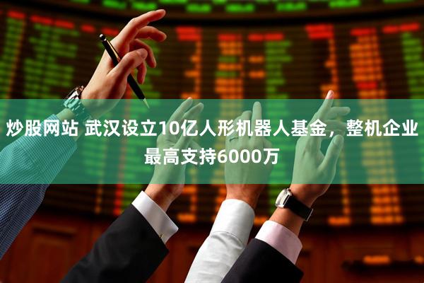 炒股网站 武汉设立10亿人形机器人基金，整机企业最高支持6000万