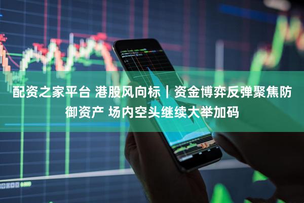 配资之家平台 港股风向标｜资金博弈反弹聚焦防御资产 场内空头继续大举加码