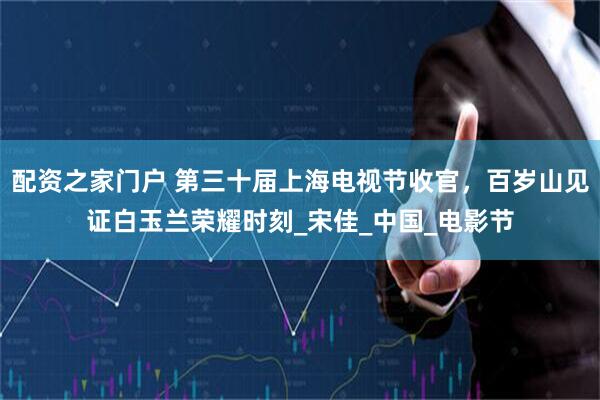 配资之家门户 第三十届上海电视节收官，百岁山见证白玉兰荣耀时刻_宋佳_中国_电影节