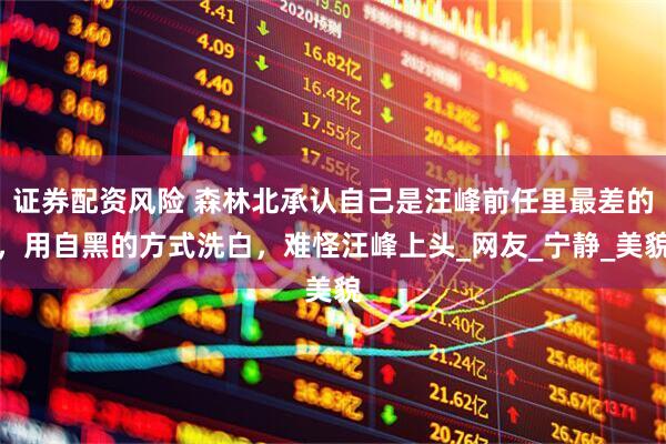 证券配资风险 森林北承认自己是汪峰前任里最差的，用自黑的方式洗白，难怪汪峰上头_网友_宁静_美貌