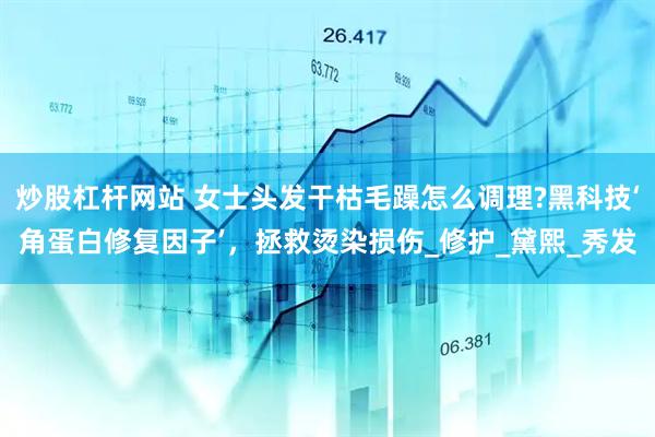 炒股杠杆网站 女士头发干枯毛躁怎么调理?黑科技‘角蛋白修复因子’，拯救烫染损伤_修护_黛熙_秀发