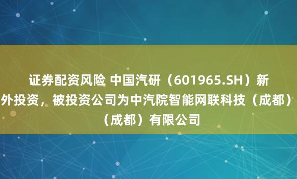 证券配资风险 中国汽研（601965.SH）新增一起对外投资，被投资公司为中汽院智能网联科技（成都）有限公司