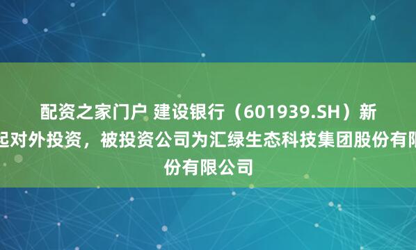 配资之家门户 建设银行（601939.SH）新增一起对外投资，被投资公司为汇绿生态科技集团股份有限公司