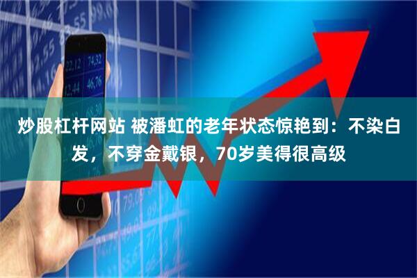 炒股杠杆网站 被潘虹的老年状态惊艳到：不染白发，不穿金戴银，70岁美得很高级