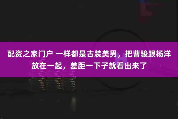 配资之家门户 一样都是古装美男，把曹骏跟杨洋放在一起，差距一下子就看出来了