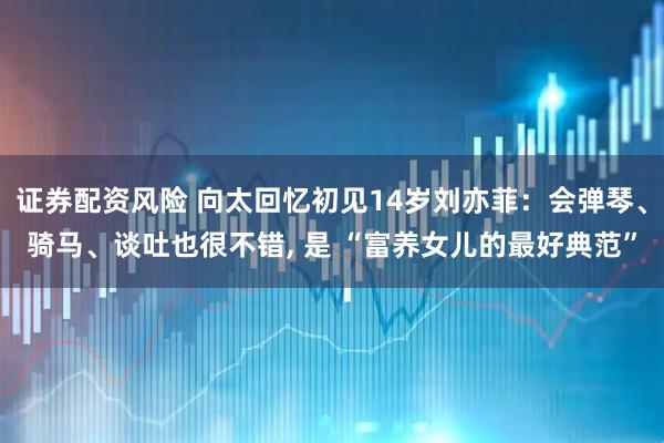 证券配资风险 向太回忆初见14岁刘亦菲：会弹琴、骑马、谈吐也很不错, 是 “富养女儿的最好典范”