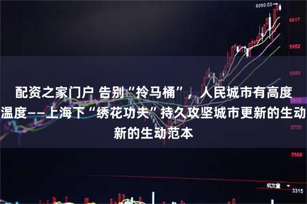 配资之家门户 告别“拎马桶”，人民城市有高度更有温度——上海下“绣花功夫”持久攻坚城市更新的生动范本