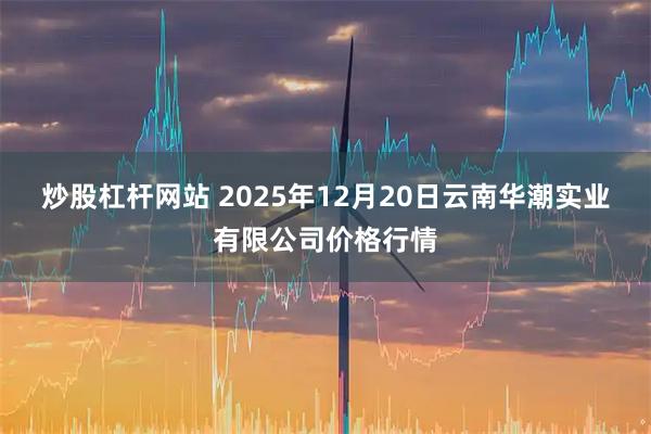 炒股杠杆网站 2025年12月20日云南华潮实业有限公司价格行情