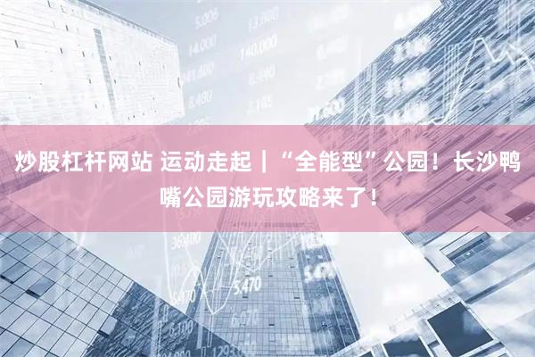 炒股杠杆网站 运动走起｜“全能型”公园！长沙鸭嘴公园游玩攻略来了！