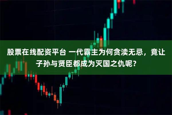 股票在线配资平台 一代霸主为何贪渎无忌，竟让子孙与贤臣都成为灭国之仇呢？