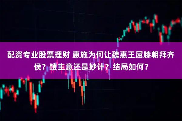 配资专业股票理财 惠施为何让魏惠王屈膝朝拜齐侯？馊主意还是妙计？结局如何？